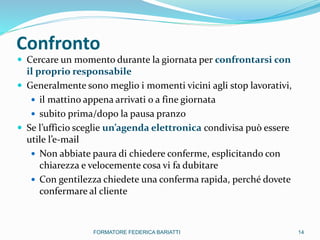 Confronto
 Cercare un momento durante la giornata per confrontarsi con
il proprio responsabile
 Generalmente sono meglio i momenti vicini agli stop lavorativi,
 il mattino appena arrivati o a fine giornata
 subito prima/dopo la pausa pranzo
 Se l’ufficio sceglie un’agenda elettronica condivisa può essere
utile l’e-mail
 Non abbiate paura di chiedere conferme, esplicitando con
chiarezza e velocemente cosa vi fa dubitare
 Con gentilezza chiedete una conferma rapida, perché dovete
confermare al cliente
14FORMATORE FEDERICA BARIATTI
 