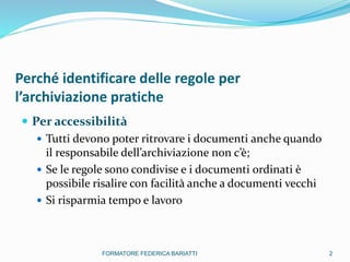 Perché identificare delle regole per
l’archiviazione pratiche
 Per accessibilità
 Tutti devono poter ritrovare i documenti anche quando
il responsabile dell’archiviazione non c’è;
 Se le regole sono condivise e i documenti ordinati è
possibile risalire con facilità anche a documenti vecchi
 Si risparmia tempo e lavoro
2FORMATORE FEDERICA BARIATTI
 
