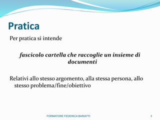 Pratica
Per pratica si intende
fascicolo cartella che raccoglie un insieme di
documenti
Relativi allo stesso argomento, alla stessa persona, allo
stesso problema/fine/obiettivo
3FORMATORE FEDERICA BARIATTI
 