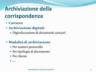Archiviazione della
corrispondenza
 Cartacea
 Archiviazione digitale
 Digitalizzazione di documenti cartacei
 Modalità di archiviazione
 Per numeri protocollo
 Per tipologia di documento
 Per cliente
 ….
4FORMATORE FEDERICA BARIATTI
 
