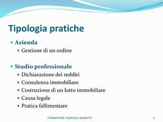 Tipologia pratiche
 Azienda
 Gestione di un ordine
 Studio professionale
 Dichiarazione dei redditi
 Consulenza immobiliare
 Costruzione di un lotto immobiliare
 Causa legale
 Pratica fallimentare
5FORMATORE FEDERICA BARIATTI
 