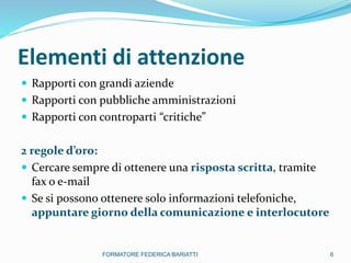 Elementi di attenzione
 Rapporti con grandi aziende
 Rapporti con pubbliche amministrazioni
 Rapporti con controparti “critiche”
2 regole d’oro:
 Cercare sempre di ottenere una risposta scritta, tramite
fax o e-mail
 Se si possono ottenere solo informazioni telefoniche,
appuntare giorno della comunicazione e interlocutore
6FORMATORE FEDERICA BARIATTI
 