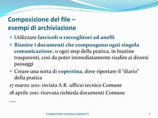 Composizione del file –
esempi di archiviazione
 Utilizzare fascicoli o raccoglitori ad anelli
 Riunire i documenti che compongono ogni singola
comunicazione, o ogni step della pratica, in bustine
trasparenti, così da poter immediatamente risalire ai diversi
passaggi
 Creare una sorta di copertina, dove riportare il “diario”
della pratica
17 marzo 2011: inviata A.R. ufficio tecnico Comune
18 aprile 2011: ricevuta richieda documenti Comune
…..
7FORMATORE FEDERICA BARIATTI
 