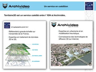 Un service en coédition



Territoire3D est un service coédité entre l ’IGN et Archividéo,




       et la géographie prend vie !


   • Référentiel à grande échelle sur                  • Expertise en urbanisme et en
     l’ensemble de la France,                            modélisation heuristique,
   • Expertise en traitement de données                • Connaissance des technologies de
     2D et 3D,                                           diffusion 3D sur Internet,




                                                                  10 2008
 