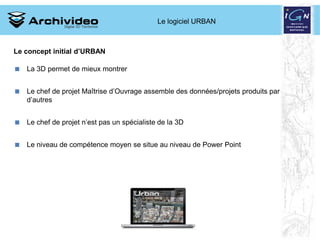 Le logiciel URBAN



Le concept initial d’URBAN

 La 3D permet de mieux montrer


 Le chef de projet Maîtrise d’Ouvrage assemble des données/projets produits par
  d’autres


 Le chef de projet n’est pas un spécialiste de la 3D


 Le niveau de compétence moyen se situe au niveau de Power Point




                                                                12 2008
 