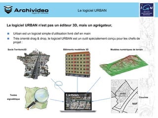 Le logiciel URBAN



Le logiciel URBAN n'est pas un éditeur 3D, mais un agrégateur,

     Urban est un logiciel simple d’utilisation livré clef en main
     Très orienté drag & drop, le logiciel URBAN est un outil spécialement conçu pour les chefs de
      projet :

Socle Territoire3D                           Bâtiments modélisés 3D          Modèles numériques de terrain




    Textes
                                                                                                      Couches
signalétique




                                                                             13 2008
 