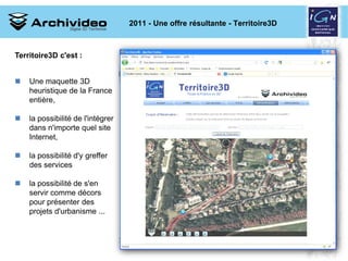 2011 - Une offre résultante - Territoire3D



Territoire3D c'est :


   Une maquette 3D
    heuristique de la France
    entière,

   la possibilité de l'intégrer
    dans n'importe quel site
    Internet,

   la possibilité d'y greffer
    des services

   la possibilité de s'en
    servir comme décors
    pour présenter des
    projets d'urbanisme ...




                                                                   9 2008
 