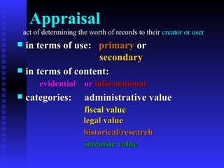 Appraisal   act of determining the worth of records to their  creator or user in terms of use:  primary  or    secondary in terms of content: evidential or  informational categories: administrative value fiscal   value   legal   value   historical/research   intrinsic value 
