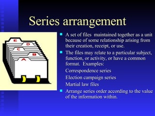 Series arrangement A set of files  maintained together as a unit because of some relationship arising from their creation, receipt, or use. The files may relate to a particular subject, function, or activity, or have a common format.  Examples: Correspondence series Election campaign series Martial law files Arrange series order according to the value of the information within.  