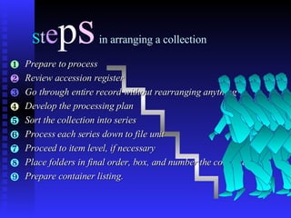 S t e p s   in arranging a collection Prepare to process Review accession register Go through entire record without rearranging anything Develop the processing plan Sort the collection into series Process each series down to file unit Proceed to item level, if necessary Place folders in final order, box, and number the containers. Prepare container listing. 