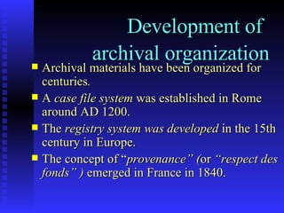 Development of   archival organization Archival materials have been organized for centuries .   A  case file system  was established in Rome around AD 1200. The  registry system was developed  in the 15th century in Europe. The concept of “ provenance” ( or  “respect des fonds” )  emerged in France in 1840. 