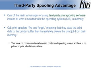 Third-Party Spooling Advantage

 One of the main advantages of using third-party print spooling software
  instead of what’s included with the operating system (O/S) is memory.

 O/S print spoolers “fire and forget,” meaning that they pass the print
  data to the printer buffer then immediately delete the print job from their
  memory.

     There are no communications between printer and spooling system so there is no
      printer or print job status available.




                          Plus Technologies LLC Company Confidential - Copyright 2011
                                                                                 2012
 