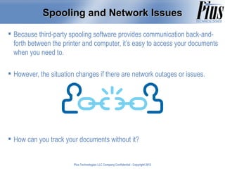 Spooling and Network Issues

 Because third-party spooling software provides communication back-and-
  forth between the printer and computer, it’s easy to access your documents
  when you need to.

 However, the situation changes if there are network outages or issues.




 How can you track your documents without it?


                        Plus Technologies LLC Company Confidential - Copyright 2011
                                                                               2012
 