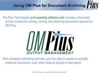Using OM Plus for Document Archiving


The Plus Technologies print spooling software suite includes a document
  archive module for viewing, storing, and retrieving documents spooled by
  OM Plus.




With constantly refreshing archives, you’ll be able to access to centrally
 produced documents, even when network access is interrupted.

                         Plus Technologies LLC Company Confidential - Copyright 2011
                                                                                2012
 