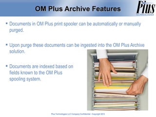 OM Plus Archive Features

 Documents in OM Plus print spooler can be automatically or manually
  purged.

 Upon purge these documents can be ingested into the OM Plus Archive
  solution.

 Documents are indexed based on
  fields known to the OM Plus
  spooling system.




                       Plus Technologies LLC Company Confidential - Copyright 2011
                                                                              2012
 