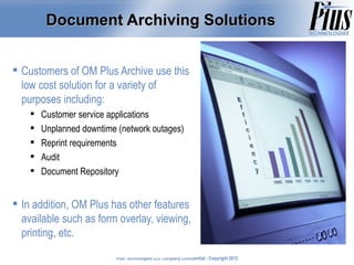 Document Archiving Solutions


 Customers of OM Plus Archive use this
  low cost solution for a variety of
  purposes including:
       Customer service applications
       Unplanned downtime (network outages)
       Reprint requirements
       Audit
       Document Repository


 In addition, OM Plus has other features
  available such as form overlay, viewing,
  printing, etc.
                          Plus Technologies LLC Company Confidential - Copyright 2011
                                                                                 2012
 