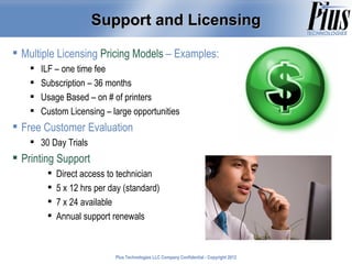 Support and Licensing

 Multiple Licensing Pricing Models – Examples:
       ILF – one time fee
       Subscription – 36 months
       Usage Based – on # of printers
       Custom Licensing – large opportunities
 Free Customer Evaluation
     30 Day Trials
 Printing Support
            Direct access to technician
            5 x 12 hrs per day (standard)
            7 x 24 available
            Annual support renewals



                             Plus Technologies LLC Company Confidential - Copyright 2011
                                                                                    2012
 