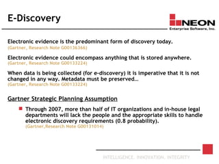 INTELLIGENCE. INNOVATION. INTEGRITY
E-Discovery
Electronic evidence is the predominant form of discovery today.
(Gartner, Research Note G00136366)
Electronic evidence could encompass anything that is stored anywhere.
(Gartner, Research Note G00133224)
When data is being collected (for e-discovery) it is imperative that it is not
changed in any way. Metadata must be preserved…
(Gartner, Research Note G00133224)
Gartner Strategic Planning Assumption
 Through 2007, more than half of IT organizations and in-house legal
departments will lack the people and the appropriate skills to handle
electronic discovery requirements (0.8 probability).
(Gartner,Research Note G00131014)
 