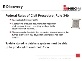 INTELLIGENCE. INNOVATION. INTEGRITY
E-Discovery
Federal Rules of Civil Procedure, Rule 34b
 Took effect December 2006
 A party who produces documents for inspection
shall produce them . . . as they are kept in the
usual course of business..."
 The amended rules state that requested information must be
turned over within 120 days after a complaint has been
served.
So data stored in database systems must be able
to be produced in electronic form.
 