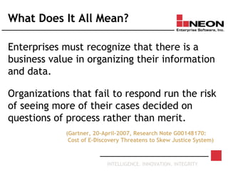INTELLIGENCE. INNOVATION. INTEGRITY
What Does It All Mean?
Enterprises must recognize that there is a
business value in organizing their information
and data.
Organizations that fail to respond run the risk
of seeing more of their cases decided on
questions of process rather than merit.
(Gartner, 20-April-2007, Research Note G00148170:
Cost of E-Discovery Threatens to Skew Justice System)
 