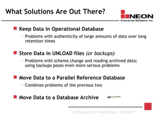 INTELLIGENCE. INNOVATION. INTEGRITY
What Solutions Are Out There?
 Keep Data in Operational Database
— Problems with authenticity of large amounts of data over long
retention times
 Store Data in UNLOAD files (or backups)
— Problems with schema change and reading archived data;
using backups poses even more serious problems
 Move Data to a Parallel Reference Database
— Combines problems of the previous two
 Move Data to a Database Archive
 