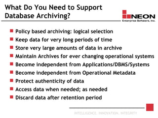 INTELLIGENCE. INNOVATION. INTEGRITY
What Do You Need to Support
Database Archiving?
 Policy based archiving: logical selection
 Keep data for very long periods of time
 Store very large amounts of data in archive
 Maintain Archives for ever changing operational systems
 Become independent from Applications/DBMS/Systems
 Become independent from Operational Metadata
 Protect authenticity of data
 Access data when needed; as needed
 Discard data after retention period
 