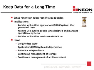 INTELLIGENCE. INNOVATION. INTEGRITY
Keep Data for a Long Time
 Why: retention requirements in decades
 Implications:
— Archive will outlive applications/DBMS/systems that
generated them
— Archive will outlive people who designed and managed
operational systems
— Archive will outlive media we store it on
 How:
— Unique data store
— Application/DBMS/system independence
— Metadata independence
— Continuous management of storage
— Continuous management of archive content
 