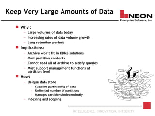 INTELLIGENCE. INNOVATION. INTEGRITY
Keep Very Large Amounts of Data
 Why :
— Large volumes of data today
— Increasing rates of data volume growth
— Long retention periods
 Implications:
— Archive won’t fit in DBMS solutions
— Must partition contents
— Cannot read all of archive to satisfy queries
— Must support management functions at
partition level
 How:
— Unique data store
– Supports partitioning of data
– Unlimited number of partitions
– Manages partitions independently
— Indexing and scoping
 