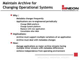 INTELLIGENCE. INNOVATION. INTEGRITY
Maintain Archive for
Changing Operational Systems
 Why :
— Metadata changes frequently
— Applications are re-engineered periodically
– Change DBMS platform
– Change System platform
– Replace with new application
– Consolidate after M&A
 Implications:
— Archive must support multiple variations of an application
— Archive must deal with metadata changes
 How:
— Manage applications as major archive streams having
multiple minor streams with metadata differences
— Achieve independence from operating environment
 