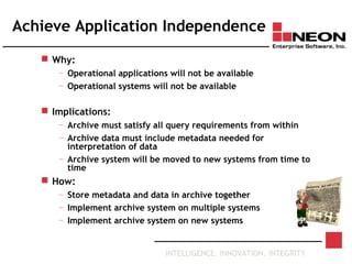 INTELLIGENCE. INNOVATION. INTEGRITY
Achieve Application Independence
 Why:
— Operational applications will not be available
— Operational systems will not be available
 Implications:
— Archive must satisfy all query requirements from within
— Archive data must include metadata needed for
interpretation of data
— Archive system will be moved to new systems from time to
time
 How:
— Store metadata and data in archive together
— Implement archive system on multiple systems
— Implement archive system on new systems
 