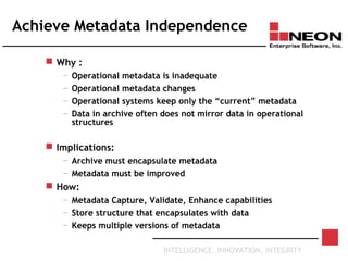 INTELLIGENCE. INNOVATION. INTEGRITY
Achieve Metadata Independence
 Why :
— Operational metadata is inadequate
— Operational metadata changes
— Operational systems keep only the “current” metadata
— Data in archive often does not mirror data in operational
structures
 Implications:
— Archive must encapsulate metadata
— Metadata must be improved
 How:
— Metadata Capture, Validate, Enhance capabilities
— Store structure that encapsulates with data
— Keeps multiple versions of metadata
 
