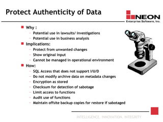 INTELLIGENCE. INNOVATION. INTEGRITY
Protect Authenticity of Data
 Why :
— Potential use in lawsuits/ investigations
— Potential use in business analysis
 Implications:
— Protect from unwanted changes
— Show original input
— Cannot be managed in operational environment
 How:
— SQL Access that does not support I/U/D
— Do not modify archive data on metadata changes
— Encryption as stored
— Checksum for detection of sabotage
— Limit access to functions
— Audit use of functions
— Maintain offsite backup copies for restore if sabotaged
 