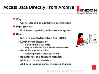 INTELLIGENCE. INNOVATION. INTEGRITY
Access Data Directly From Archive
 Why :
— Cannot depend on application environment
 Implications:
— Full access capability within archive system
 How:
— Industry standard interface (e.g. JDBC)
— LOAD format output for
– For load into a database
– May be different from database came from
— Recall format output for
– Showing original input bit-for-bit
— Requires full and accurate metadata
— Ability to review metadata
— Ability to function across metadata changes
 
