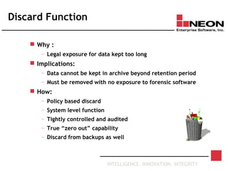 INTELLIGENCE. INNOVATION. INTEGRITY
Discard Function
 Why :
— Legal exposure for data kept too long
 Implications:
— Data cannot be kept in archive beyond retention period
— Must be removed with no exposure to forensic software
 How:
— Policy based discard
— System level function
— Tightly controlled and audited
— True “zero out” capability
— Discard from backups as well
 