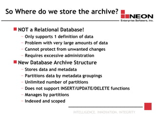 INTELLIGENCE. INNOVATION. INTEGRITY
So Where do we store the archive?
 NOT a Relational Database!
— Only supports 1 definition of data
— Problem with very large amounts of data
— Cannot protect from unwanted changes
— Requires excessive administration
 New Database Archive Structure
— Stores data and metadata
— Partitions data by metadata groupings
— Unlimited number of partitions
— Does not support INSERT/UPDATE/DELETE functions
— Manages by partitions
— Indexed and scoped
 