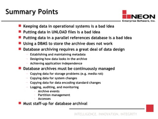 INTELLIGENCE. INNOVATION. INTEGRITY
Summary Points
 Keeping data in operational systems is a bad idea
 Putting data in UNLOAD files is a bad idea
 Putting data in a parallel references database is a bad idea
 Using a DBMS to store the archive does not work
 Database archiving requires a great deal of data design
— Establishing and maintaining metadata
— Designing how data looks in the archive
— Achieving application independence
 Database archives must be continuously managed
— Copying data for storage problems (e.g. media rot)
— Copying data for system changes
— Copying data for data encoding standard changes
— Logging, auditing, and monitoring
– Archive events
– Partition management
– Accesses
 Must staff-up for database archival
 