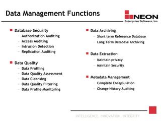 INTELLIGENCE. INNOVATION. INTEGRITY
Data Management Functions
 Database Security
— Authorization Auditing
— Access Auditing
— Intrusion Detection
— Replication Auditing
 Data Quality
— Data Profiling
— Data Quality Assessment
— Data Cleansing
— Data Quality Filtering
— Data Profile Monitoring
 Data Archiving
— Short term Reference Database
— Long Term Database Archiving
 Data Extraction
— Maintain privacy
— Maintain Security
 Metadata Management
— Complete Encapsulation
— Change History Auditing
 
