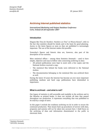 Annegrete Wulff
Statistics Denmark
awu@dst.dk 29. januar 2015
Archiving Internet published statistics
International Marketing and Output Database Conference
Cork, Ireland 24­28 September 2007 
Introduction
Slogans like Time for Numbers­ Numbers on Time1
 or Wissen.Nutzen2
, refer to 
the fact that statistics should be timely and is the basis for good planning. 
Access to the latest figures as soon as they are published is increasingly 
important. The use of the Internet makes this possible.
Yesterday’s   figures   and   historic   data   are,   however,   also   part   of   the 
description of our societies.
Most statistical offices – among them Statistics Denmark – used to have 
simple, objective and easy­to­follow rules concerning archiving its data:
− All printed publications were kept in stock with a few copies and the 
National Archive received a copy. 
− The statistical files behind the books were delivered to the National 
Archive
− The documentation belonging to the statistical files was archived there 
as well.
During the latest 10 years the Internet has become an ever more important 
publishing   medium   and   hard   copy   publications   have   diminished   in 
importance.
What is archived – and what is not?
Our legacy of statistics is still accessible and readable in the archives and in 
the libraries as printed books. It does not include all data that passed 
throughout our production. It represents everything that was published to 
be read by a range of users. 
In this paper I exclude the readiness archiving we do in order to secure the 
continued production. That means back up procedures of servers with data, 
programs and systems will not be taken into account here. I shall focus on 
the   archiving   of   data   and   information   disseminated   to   the  public  in 
electronic form.
1
 Statistics Denmark
2
 DSTATIS, Germany
/mnt/temp/unoconv/20150129160951/archiving-of-electronic-publications-1231359482416206-
1.doc
 