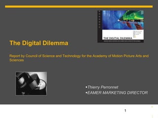 The Digital Dilemma
Report by Council of Science and Technology for the Academy of Motion Picture Arts and
Sciences




                                               § Thierry Perronnet
                                               § EAMER MARKETING DIRECTOR



                                                                     § 1
 
