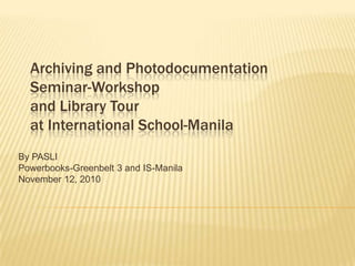 Archiving and Photodocumentation Seminar-Workshopand Library Tourat International School-Manila By PASLI Powerbooks-Greenbelt 3 and IS-Manila  November 12, 2010 