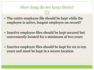 How long do we keep them?
43
 The entire employee file should be kept while the
employee is active, longest employee on r...