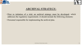 ARCHIVAL STRATEGY-
◦ Prior to initiation of a trial, an archival strategy must be developed, which
addresses the regulatory requirements .It should include the following elements:
◦ Personnel responsible for implementing the archival plan.
Archiving of clinical study records 10
 