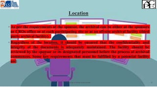 Location
◦ As per the requirements of the sponsor, the archival can be either at the sponsors
or CROs office or at each participating site or at an off-site archival facility (third
party archival facility).
◦ Regardless of the location, it should be ensured that the confidentiality and
integrity of the documents is adequately maintained. The facility should be
reviewed by the sponsor or its designated personnel before the process of archival
commences. Some key requirements that must be fulfilled by a potential facility
are:
Archiving of clinical study records 12
 