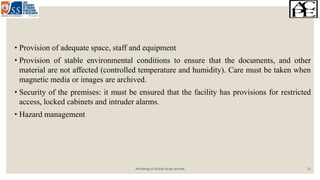 • Provision of adequate space, staff and equipment
• Provision of stable environmental conditions to ensure that the documents, and other
material are not affected (controlled temperature and humidity). Care must be taken when
magnetic media or images are archived.
• Security of the premises: it must be ensured that the facility has provisions for restricted
access, locked cabinets and intruder alarms.
• Hazard management
Archiving of clinical study records 13
 