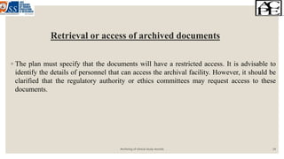 Retrieval or access of archived documents
◦ The plan must specify that the documents will have a restricted access. It is advisable to
identify the details of personnel that can access the archival facility. However, it should be
clarified that the regulatory authority or ethics committees may request access to these
documents.
Archiving of clinical study records 14
 
