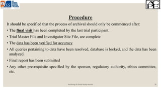 Procedure
It should be specified that the process of archival should only be commenced after:
• The final visit has been completed by the last trial participant.
• Trial Master File and Investigator Site File, are complete
• The data has been verified for accuracy
• All queries pertaining to data have been resolved, database is locked, and the data has been
analyzed.
• Final report has been submitted
• Any other pre-requisite specified by the sponsor, regulatory authority, ethics committee,
etc.
Archiving of clinical study records 16
 