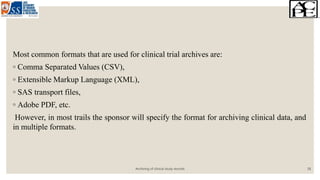 Most common formats that are used for clinical trial archives are:
◦ Comma Separated Values (CSV),
◦ Extensible Markup Language (XML),
◦ SAS transport files,
◦ Adobe PDF, etc.
However, in most trails the sponsor will specify the format for archiving clinical data, and
in multiple formats.
Archiving of clinical study records 18
 