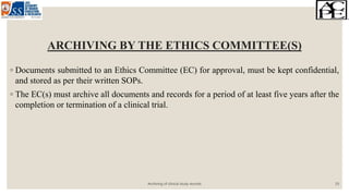 ARCHIVING BY THE ETHICS COMMITTEE(S)
◦ Documents submitted to an Ethics Committee (EC) for approval, must be kept confidential,
and stored as per their written SOPs.
◦ The EC(s) must archive all documents and records for a period of at least five years after the
completion or termination of a clinical trial.
Archiving of clinical study records 19
 