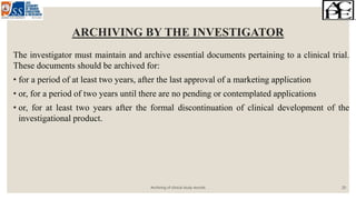 ARCHIVING BY THE INVESTIGATOR
The investigator must maintain and archive essential documents pertaining to a clinical trial.
These documents should be archived for:
• for a period of at least two years, after the last approval of a marketing application
• or, for a period of two years until there are no pending or contemplated applications
• or, for at least two years after the formal discontinuation of clinical development of the
investigational product.
Archiving of clinical study records 20
 