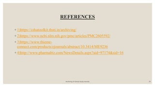 REFERENCES
◦ 1)https://cdsatoolkit.thsti.in/archiving/
◦ 2)https://www.ncbi.nlm.nih.gov/pmc/articles/PMC2605592/
◦ 3)https://www.thieme-
connect.com/products/ejournals/abstract/10.3414/ME9236
◦ 4)http://www.pharmabiz.com/NewsDetails.aspx?aid=97174&sid=16
Archiving of clinical study records 24
 